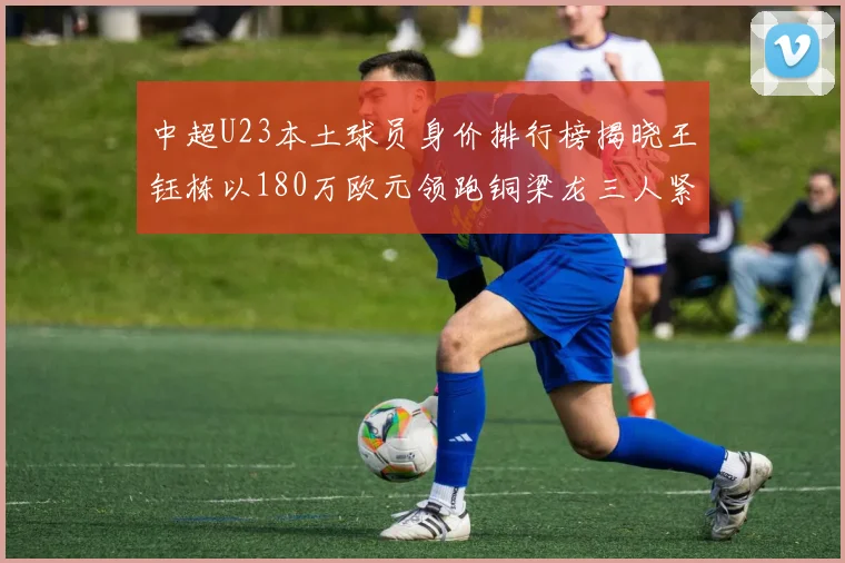 中超U23本土球员身价排行榜揭晓王钰栋以180万欧元领跑铜梁龙三人紧随其后