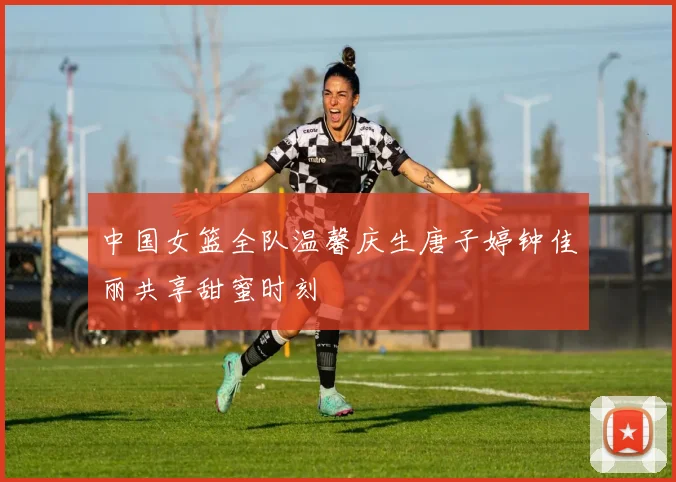 中国女篮全队温馨庆生唐子婷钟佳丽共享甜蜜时刻