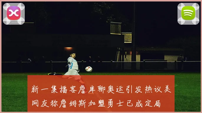 新一集播客詹库聊奥运引发热议美网友称詹姆斯加盟勇士已成定局
