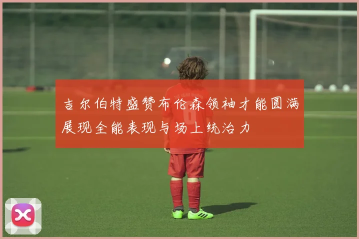 吉尔伯特盛赞布伦森领袖才能圆满展现全能表现与场上统治力