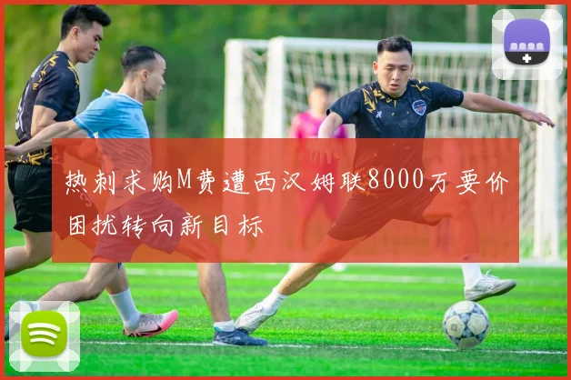热刺求购M费遭西汉姆联8000万要价困扰转向新目标