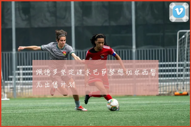 佩德罗坚定追求巴萨梦想切尔西暂无出售计划