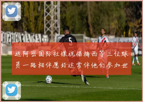 迈阿密国际社媒祝福梅西等三位球员一路相伴愿好运常伴他们参加世界杯