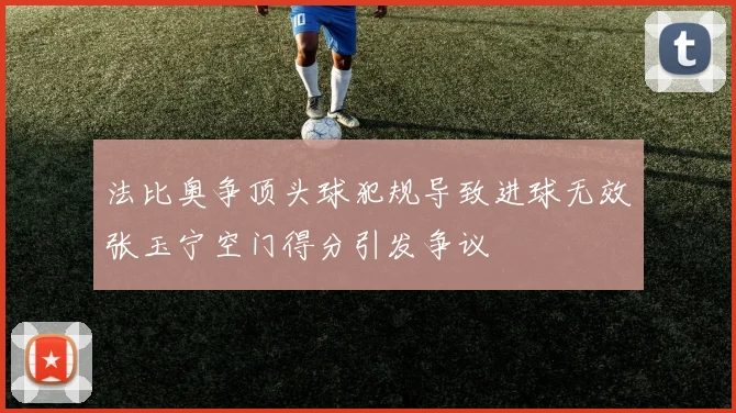 法比奥争顶头球犯规导致进球无效张玉宁空门得分引发争议