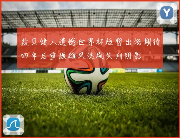 盐贝健人遗憾世界杯短暂出场期待四年后重振雄风洗刷失利阴影