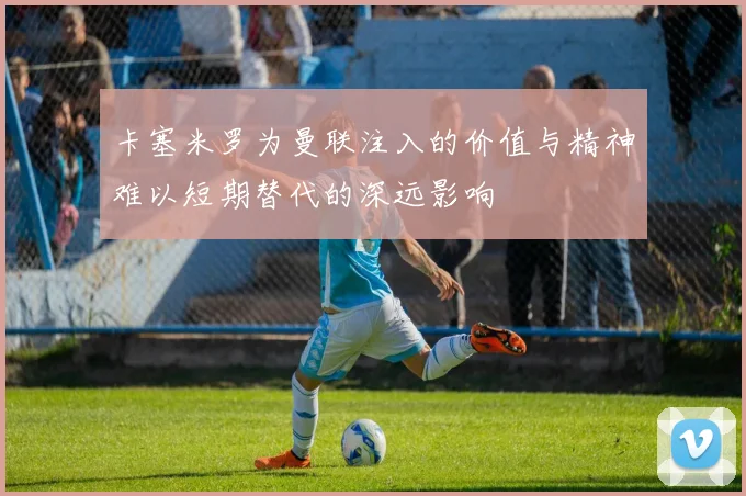 卡塞米罗为曼联注入的价值与精神难以短期替代的深远影响