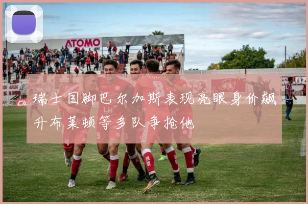 瑞士国脚巴尔加斯表现亮眼身价飙升布莱顿等多队争抢他