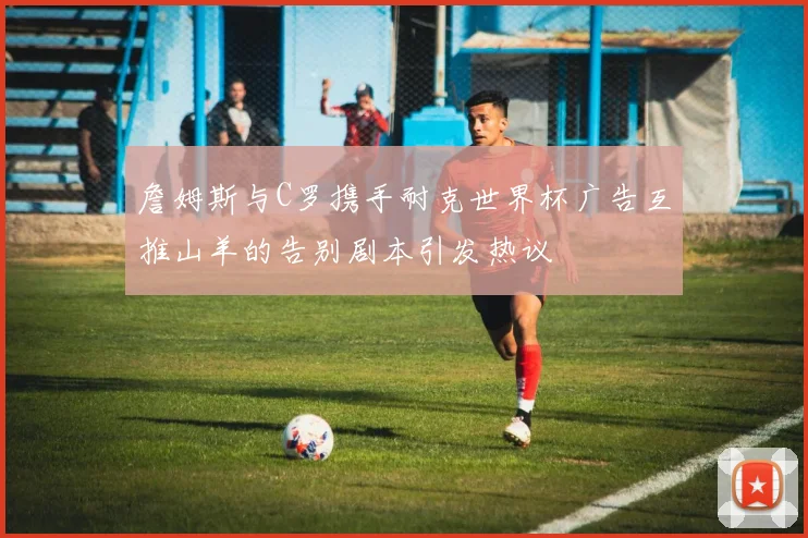 詹姆斯与C罗携手耐克世界杯广告互推山羊的告别剧本引发热议