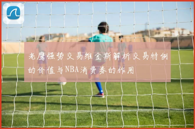 老鹰强势交易维金斯解析交易特例的价值与NBA消费券的作用