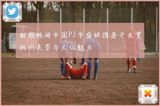 假期畅游中国PJ华盛顿携妻子共赏杭州美景与文化魅力
