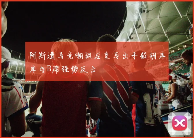 阿斯遭马竞嘲讽后皇马出手截胡库库与B席强势反击