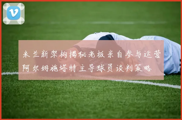米兰新架构揭秘老板亲自参与运营阿尔姆施塔特主导球员谈判策略